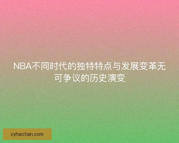 NBA不同时代的独特特点与发展变革无可争议的历史演变