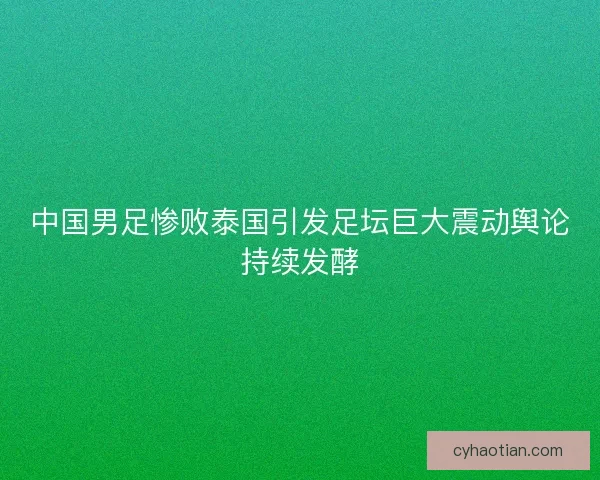 中国男足惨败泰国引发足坛巨大震动舆论持续发酵
