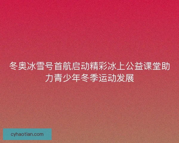 冬奥冰雪号首航启动精彩冰上公益课堂助力青少年冬季运动发展