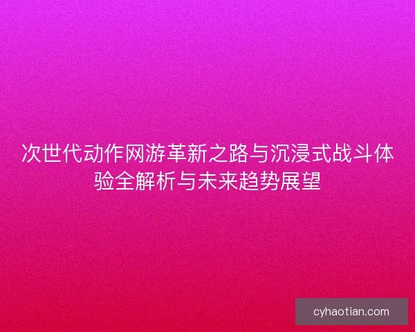 次世代动作网游革新之路与沉浸式战斗体验全解析与未来趋势展望